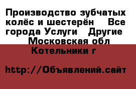 Производство зубчатых колёс и шестерён. - Все города Услуги » Другие   . Московская обл.,Котельники г.